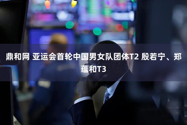 鼎和网 亚运会首轮中国男女队团体T2 殷若宁、郑蕴和T3