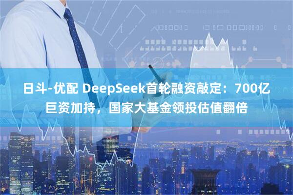 日斗-优配 DeepSeek首轮融资敲定:700亿巨资加持,国家大基金领投估值翻倍