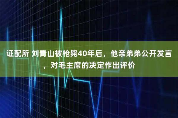 证配所 刘青山被枪毙40年后，他亲弟弟公开发言，对毛主席的决定作出评价