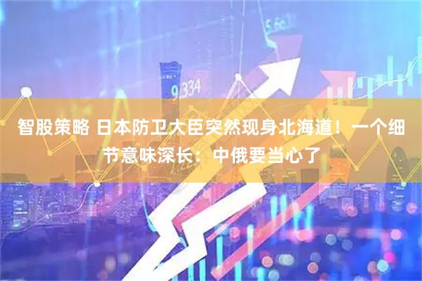 智股策略 日本防卫大臣突然现身北海道！一个细节意味深长：中俄要当心了