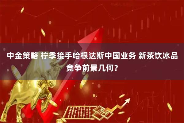 中金策略 柠季接手哈根达斯中国业务 新茶饮冰品竞争前景几何？