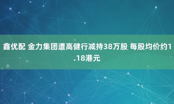 鑫优配 金力集团遭高健行减持38万股 每股均价约1.18港元
