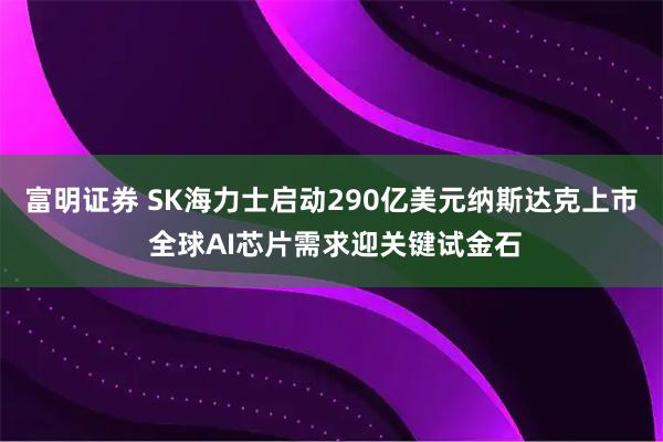 富明证券 SK海力士启动290亿美元纳斯达克上市 全球AI芯片需求迎关键试金石