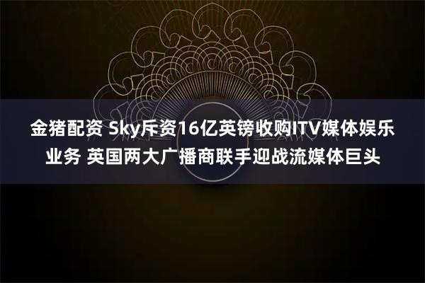 金猪配资 Sky斥资16亿英镑收购ITV媒体娱乐业务 英国两大广播商联手迎战流媒体巨头