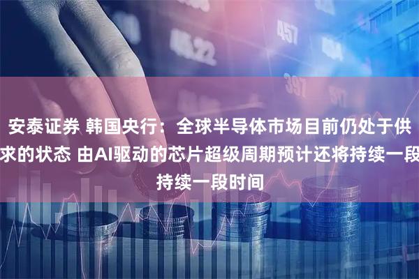 安泰证券 韩国央行：全球半导体市场目前仍处于供不应求的状态 由AI驱动的芯片超级周期预计还将持续一段时间