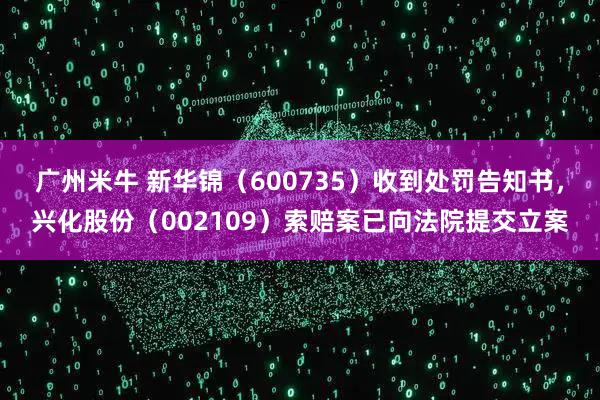 广州米牛 新华锦（600735）收到处罚告知书，兴化股份（002109）索赔案已向法院提交立案