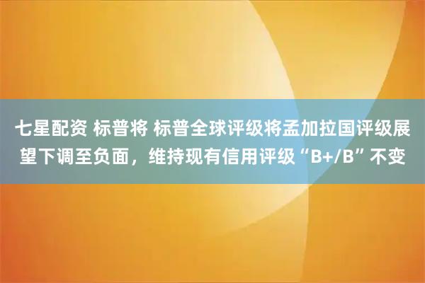 七星配资 标普将 标普全球评级将孟加拉国评级展望下调至负面，维持现有信用评级“B+/B”不变