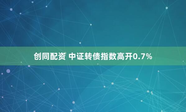 创同配资 中证转债指数高开0.7%