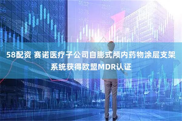 58配资 赛诺医疗子公司自膨式颅内药物涂层支架系统获得欧盟MDR认证