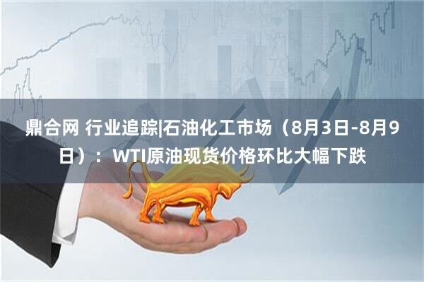 鼎合网 行业追踪|石油化工市场（8月3日-8月9日）：WTI原油现货价格环比大幅下跌