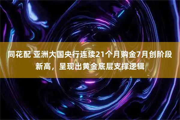 同花配 亚洲大国央行连续21个月购金7月创阶段新高，呈现出黄金底层支撑逻辑